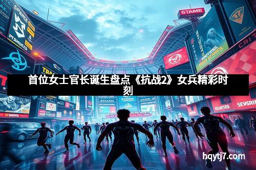 首位女士官长诞生盘点《抗战2》女兵精彩时刻